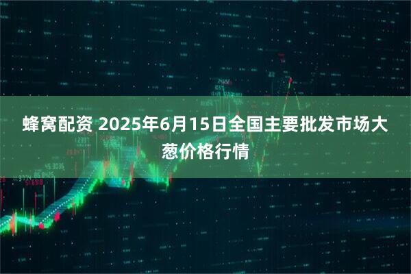 蜂窝配资 2025年6月15日全国主要批发市场大葱价格行情