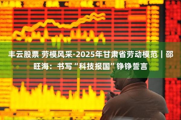 丰云股票 劳模风采·2025年甘肃省劳动模范｜邵旺海：书写“科技报国”铮铮誓言