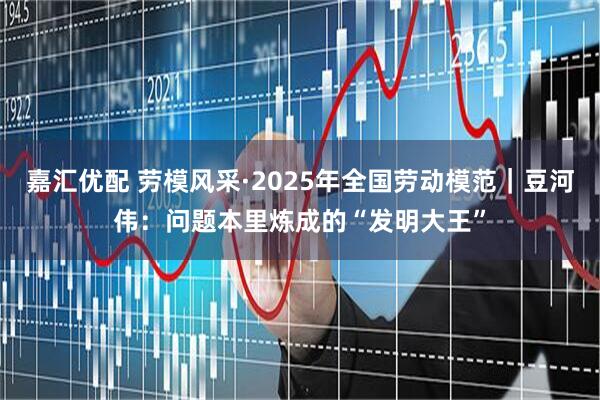 嘉汇优配 劳模风采·2025年全国劳动模范｜豆河伟：问题本里炼成的“发明大王”