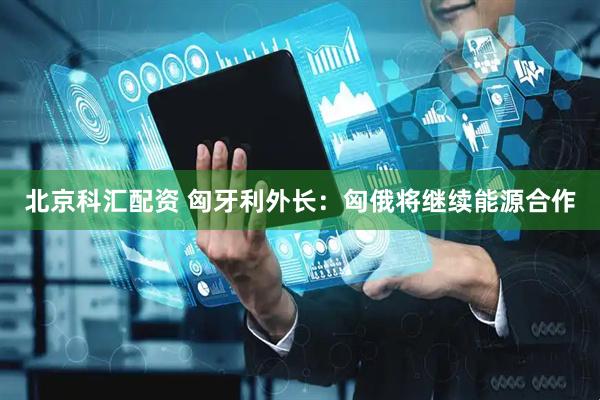 北京科汇配资 匈牙利外长：匈俄将继续能源合作