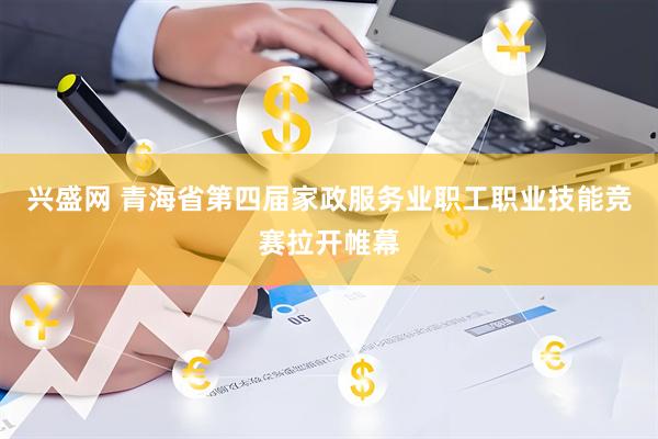 兴盛网 青海省第四届家政服务业职工职业技能竞赛拉开帷幕