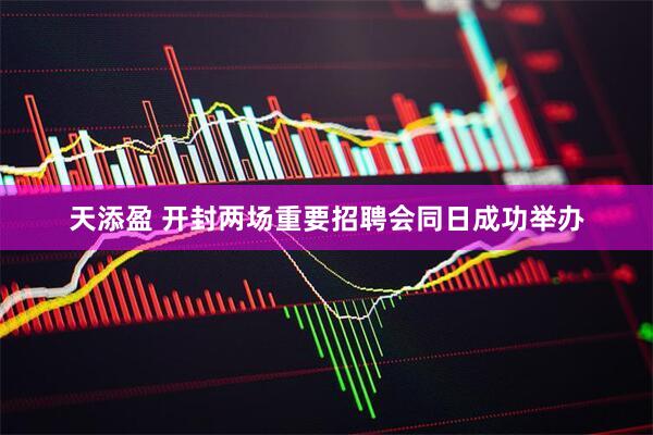 天添盈 开封两场重要招聘会同日成功举办