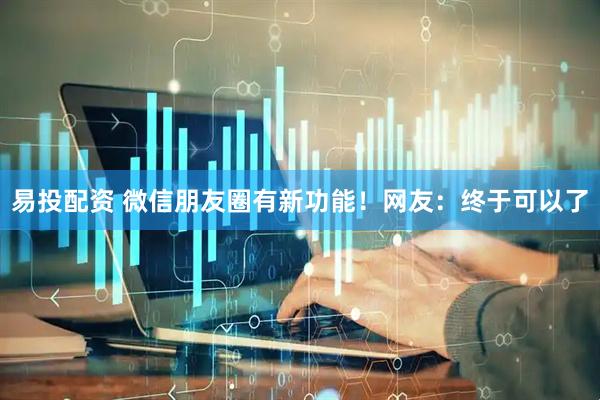 易投配资 微信朋友圈有新功能！网友：终于可以了