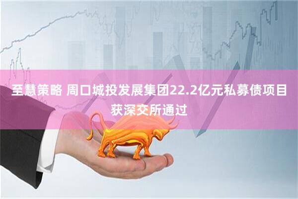 至慧策略 周口城投发展集团22.2亿元私募债项目获深交所通过