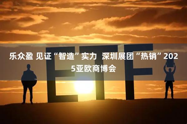 乐众盈 见证“智造”实力  深圳展团“热销”2025亚欧商博会