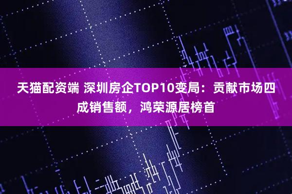 天猫配资端 深圳房企TOP10变局：贡献市场四成销售额，鸿荣源居榜首
