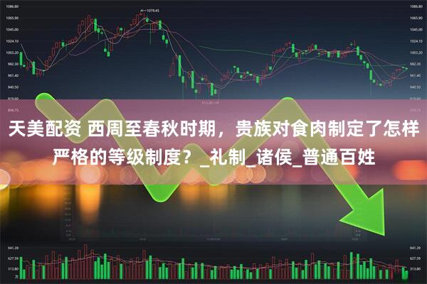 天美配资 西周至春秋时期，贵族对食肉制定了怎样严格的等级制度？_礼制_诸侯_普通百姓