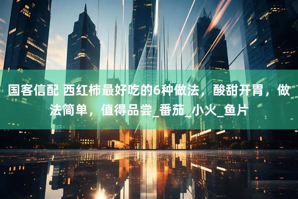国客信配 西红柿最好吃的6种做法，酸甜开胃，做法简单，值得品尝_番茄_小火_鱼片