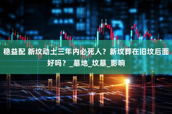 稳益配 新坟动土三年内必死人？新坟葬在旧坟后面好吗？_墓地_坟墓_影响
