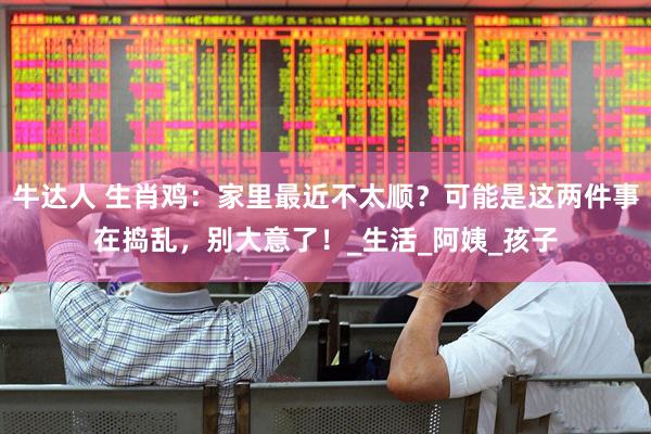 牛达人 生肖鸡：家里最近不太顺？可能是这两件事在捣乱，别大意了！_生活_阿姨_孩子