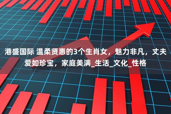 港盛国际 温柔贤惠的3个生肖女，魅力非凡，丈夫爱如珍宝，家庭美满_生活_文化_性格