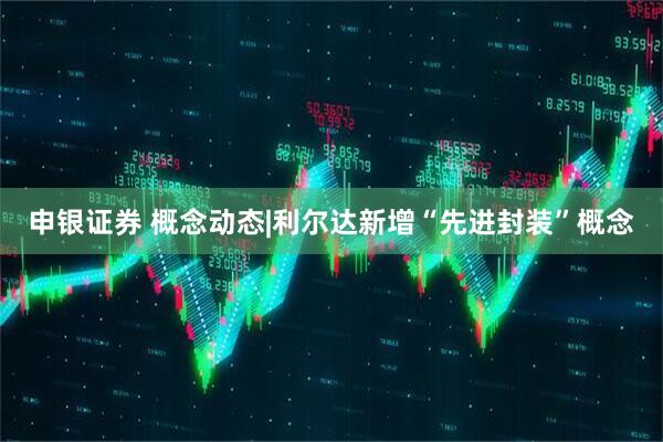 申银证券 概念动态|利尔达新增“先进封装”概念