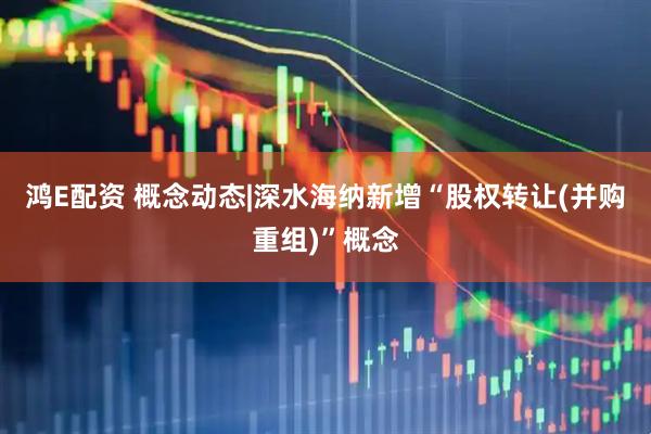 鸿E配资 概念动态|深水海纳新增“股权转让(并购重组)”概念