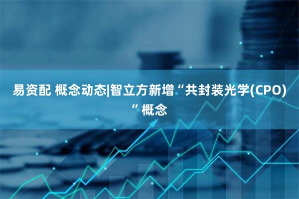 易资配 概念动态|智立方新增“共封装光学(CPO)”概念