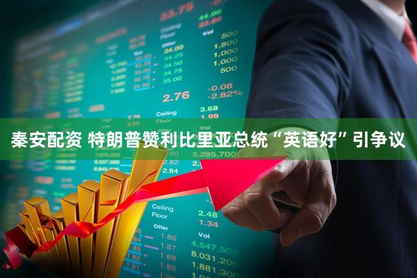 秦安配资 特朗普赞利比里亚总统“英语好”引争议