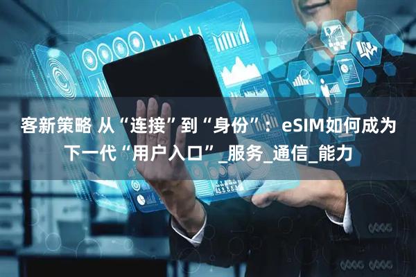 客新策略 从“连接”到“身份”：eSIM如何成为下一代“用户入口”_服务_通信_能力
