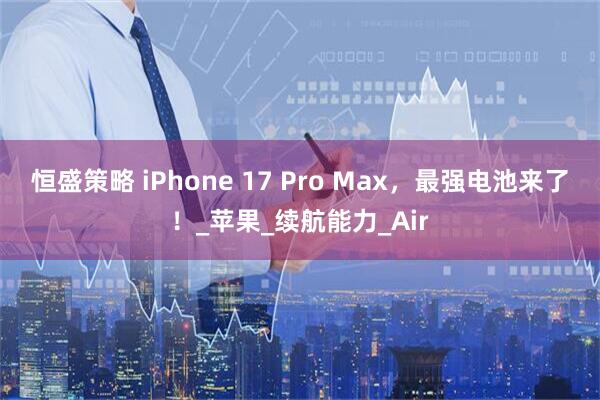 恒盛策略 iPhone 17 Pro Max，最强电池来了！_苹果_续航能力_Air