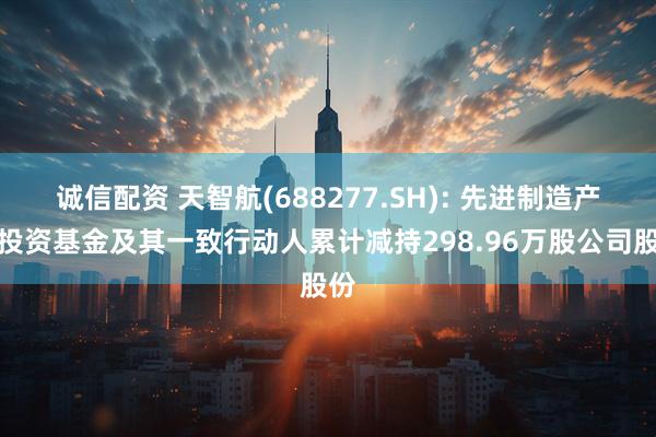 诚信配资 天智航(688277.SH): 先进制造产业投资基金及其一致行动人累计减持298.96万股公司股份