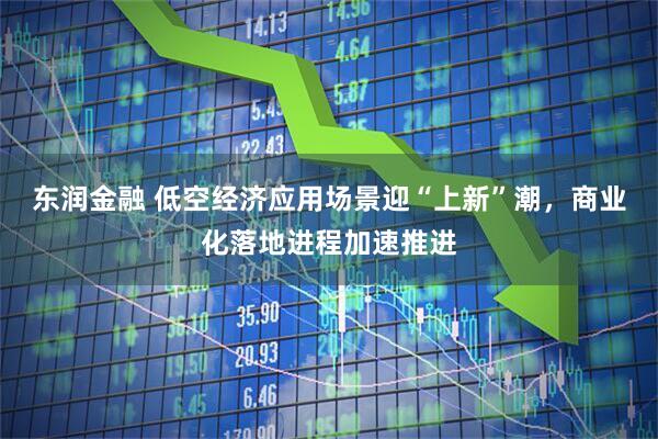 东润金融 低空经济应用场景迎“上新”潮，商业化落地进程加速推进