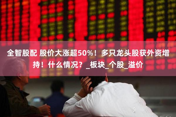 全智股配 股价大涨超50%！多只龙头股获外资增持！什么情况？_板块_个股_溢价