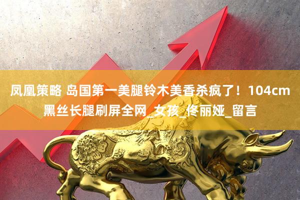 凤凰策略 岛国第一美腿铃木美香杀疯了！104cm黑丝长腿刷屏全网_女孩_佟丽娅_留言