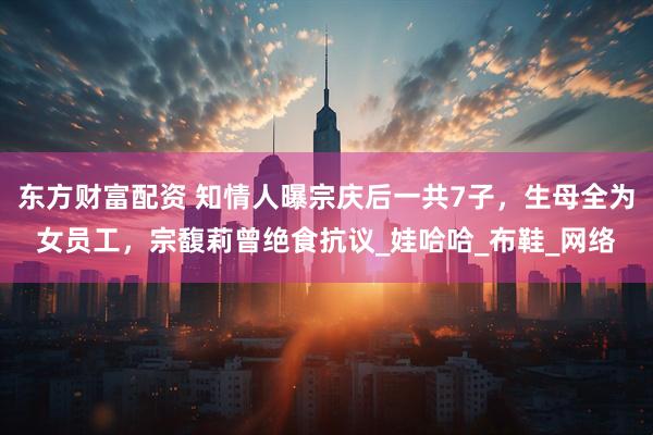 东方财富配资 知情人曝宗庆后一共7子，生母全为女员工，宗馥莉曾绝食抗议_娃哈哈_布鞋_网络