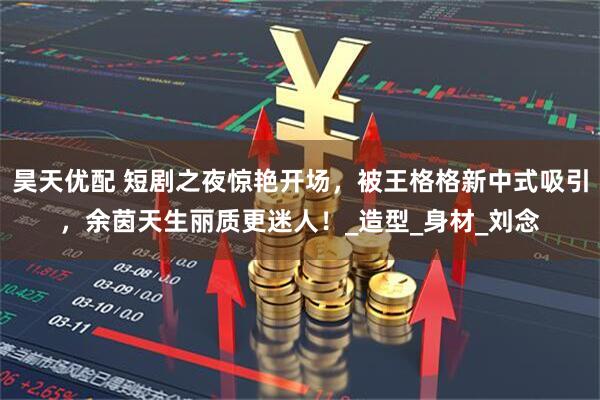 昊天优配 短剧之夜惊艳开场，被王格格新中式吸引，余茵天生丽质更迷人！_造型_身材_刘念