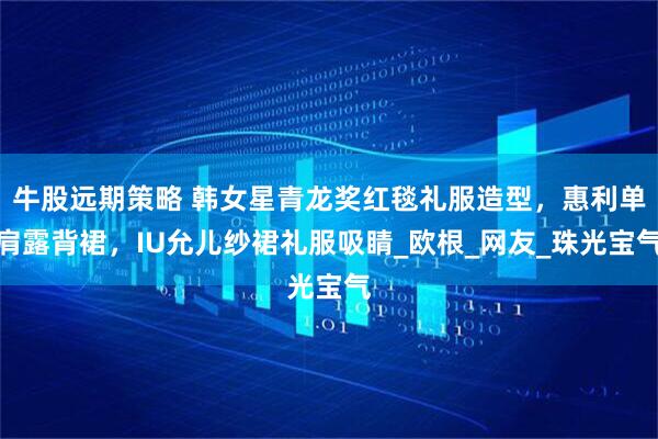 牛股远期策略 韩女星青龙奖红毯礼服造型，惠利单肩露背裙，IU允儿纱裙礼服吸睛_欧根_网友_珠光宝气