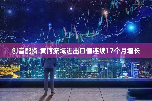 创富配资 黄河流域进出口值连续17个月增长