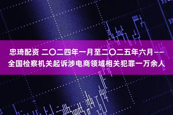 忠琦配资 二〇二四年一月至二〇二五年六月——全国检察机关起诉涉电商领域相关犯罪一万余人