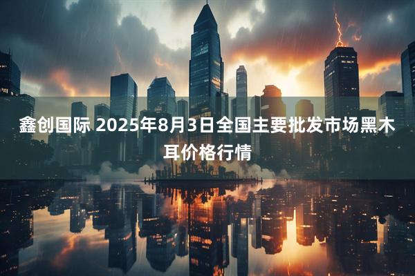 鑫创国际 2025年8月3日全国主要批发市场黑木耳价格行情