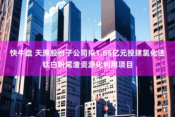 快牛盘 天原股份子公司拟1.85亿元投建氯化法钛白粉尾渣资源化利用项目