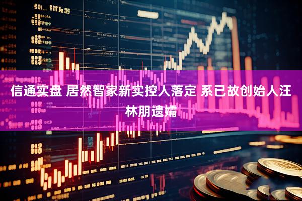 信通实盘 居然智家新实控人落定 系已故创始人汪林朋遗孀