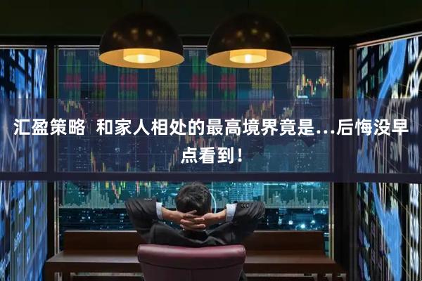 汇盈策略  和家人相处的最高境界竟是…后悔没早点看到！