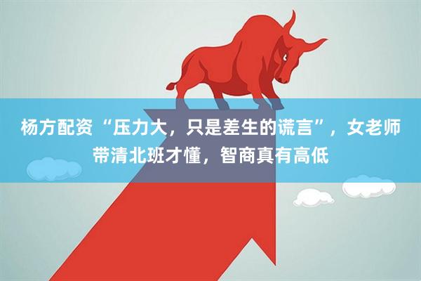 杨方配资 “压力大，只是差生的谎言”，女老师带清北班才懂，智商真有高低