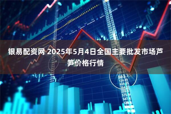 银易配资网 2025年5月4日全国主要批发市场芦笋价格行情