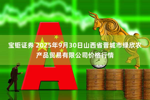 宝钜证券 2025年9月30日山西省晋城市绿欣农产品贸易有限公司价格行情