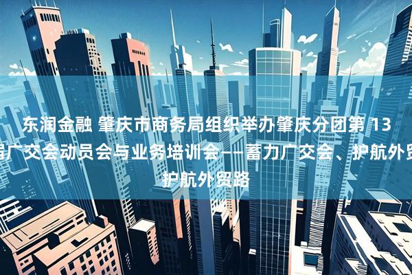 东润金融 肇庆市商务局组织举办肇庆分团第 138 届广交会动员会与业务培训会——蓄力广交会、护航外贸路