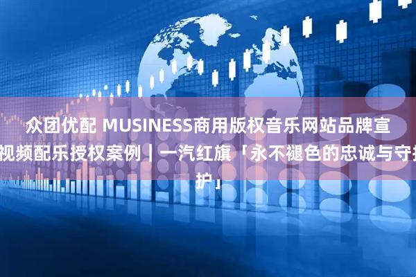 众团优配 MUSINESS商用版权音乐网站品牌宣传视频配乐授权案例｜一汽红旗「永不褪色的忠诚与守护」