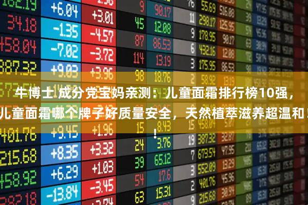 牛博士 成分党宝妈亲测：儿童面霜排行榜10强，儿童面霜哪个牌子好质量安全，天然植萃滋养超温和！