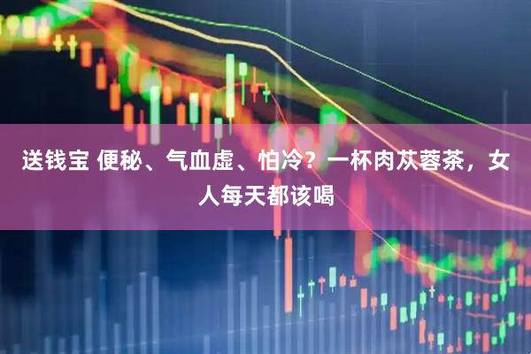 送钱宝 便秘、气血虚、怕冷？一杯肉苁蓉茶，女人每天都该喝