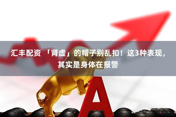 汇丰配资 「肾虚」的帽子别乱扣！这3种表现，其实是身体在报警