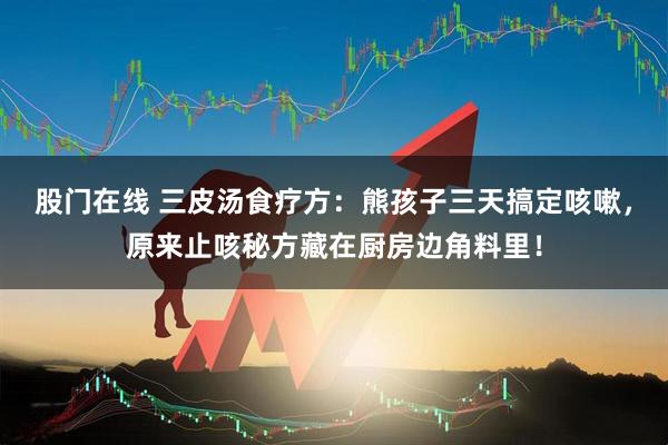 股门在线 三皮汤食疗方：熊孩子三天搞定咳嗽，原来止咳秘方藏在厨房边角料里！