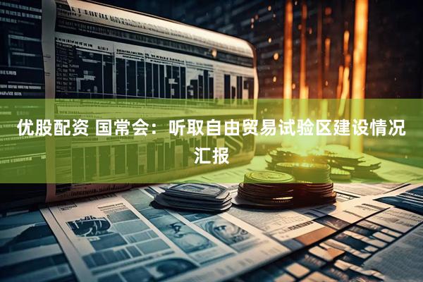 优股配资 国常会：听取自由贸易试验区建设情况汇报