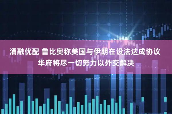 涌融优配 鲁比奥称美国与伊朗在设法达成协议 华府将尽一切努力以外交解决